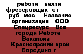 работа . вахта. фрезеровщик. от 50 000 руб./мес. › Название организации ­ ООО Спецресурс - Все города Работа » Вакансии   . Красноярский край,Бородино г.